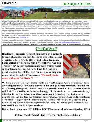 THE SENTINEL—Winter/Spring 2016 Page 5
HEADQUARTERS
Chief of Staff
Readiness-- preparing oneself mentally and physically
to meet challenges we may face is an important aspect
of military duty. We do this by individual training,
home station drill and by coming together for Annual
Training. NYG staff sections along with training and
support personnel are working hard to bring you
great training for AT-16. But--we need your help and
cooperation to make AT a success. We need you to
come with your "A Game"!
We have a few weeks to go. Camp Smith is a "walking post", so if you haven't been
exercising regularly, take some time each day and go outside and walk. In addition
to increasing your general fitness, over time, you will acclimatize to summer weather
which at Camp Smith can be hot and muggy. If you are in a class, make sure to pay
attention to packing lists or any other pre-camp information your instructors
provide you. AT is a time for learning, camaraderie, exercising our soldier skills and
a little fun. It is perfect when there are no injuries or illnesses and everyone can go
home and say it was a positive experience for them. So, have a great summer, stay
safe and I'll see you in August at AT-16.
Best of Luck to our new IET Soldiers, BOC Classes and all who are attending AT-16.
- Colonel Carole Neidich-Ryder, Chief of Staff—New York Guard
CHAPLAIN
Military Chaplains provide religious support for all faith groups, moral leadership, emergency religious services, unit ministry team
readiness and professional expertise to the Commander on free exercise of religion, morals, morale, and the ethical impact of command
decisions. Military Chaplains also provide religious services, rites, sacraments, ordinances, religious education, pastoral care and coun-
seling, religious education, family life ministry (Strong Bonds, marriage and family counseling), institutional ministry, professional sup-
port to the command, management and administration, humanitarian support (disaster support and relief), Suicide Prevention training and
religious support planning and operations.
NYG members are encouraged to seek out their unit Chaplains in times of need. Your Chaplains are there to support you. It is our Honor
and Duty to take care of our soldiers and their families. If you’re not sure who your unit’s Chaplain is, please contact your Commander
or NYG Headquarters at (914) 930-1116.
If you are interested in becoming a Chaplain, Assistant Chaplain, or Chaplain Assistant (Religious support Specialist- Enlisted Position)
Contact Chaplain (MAJ) Sean P. Gardner, New York Guard Chief of Chaplains Email: sean.gardner@dmna-nyg.ny.gov |
Photo – NY Guard Command Chaplain (Maj) Sean P. Gardner recites a prayer at an Annual Training Graduation Ceremony.
Photo by Captain Mark Getman
 