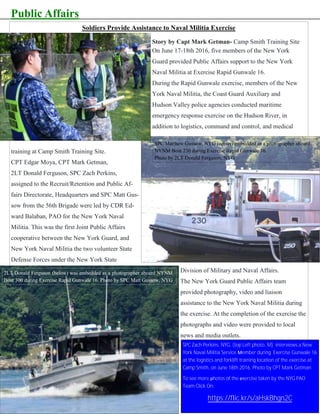 Public Affairs
THE SENTINEL—Winter/Spring 2016 Page 8
Soldiers Provide Assistance to Naval Militia Exercise
Story by Capt Mark Getman- Camp Smith Training Site
On June 17-18th 2016, five members of the New York
Guard provided Public Affairs support to the New York
Naval Militia at Exercise Rapid Gunwale 16.
During the Rapid Gunwale exercise, members of the New
York Naval Militia, the Coast Guard Auxiliary and
Hudson Valley police agencies conducted maritime
emergency response exercise on the Hudson River, in
addition to logistics, command and control, and medical
training at Camp Smith Training Site.
CPT Edgar Moya, CPT Mark Getman,
2LT Donald Ferguson, SPC Zach Perkins,
assigned to the Recruit/Retention and Public Af-
fairs Directorate, Headquarters and SPC Matt Gus-
sow from the 56th Brigade were led by CDR Ed-
ward Balaban, PAO for the New York Naval
Militia. This was the first Joint Public Affairs
cooperative between the New York Guard, and
New York Naval Militia the two volunteer State
Defense Forces under the New York State
Division of Military and Naval Affairs.
The New York Guard Public Affairs team
provided photography, video and liaison
assistance to the New York Naval Militia during
the exercise. At the completion of the exercise the
photographs and video were provided to local
news and media outlets.
2LT Donald Ferguson (below) was embedded as a photographer aboard NYNM
Boat 300 during Exercise Rapid Gunwale 16. Photo by SPC Matt Gussow, NYG
SPC Matthew Gussow, NYG (center) embedded as a photographer aboard
NYNM Boat 230 during Exercise Rapid Gunwale 16.
Photo by 2LT Donald Ferguson, NYG
SPC Zach Perkins, NYG, (top Left photo, M) interviews a New
York Naval Militia Service Member during Exercise Gunwale 16
at the logistics and forklift training location of the exercise at
Camp Smith, on June 18th 2016. Photo by CPT Mark Getman
To see more photos of the exercise taken by the NYG PAO
Team Click On:
https://flic.kr/s/aHskBhgn2C
 