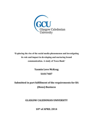 ‘Exploring the rise of the social media phenomenon and investigating
its role and impact in developing and nurturing brand
communication. A study of Tesco Bank’
Yasmin Love McKeag
S1017487
Submitted in part fulfillment of the requirements for BA
(Hons) Business
GLASGOW CALEDONIAN UNIVERSITY
10th of APRIL 2014
 