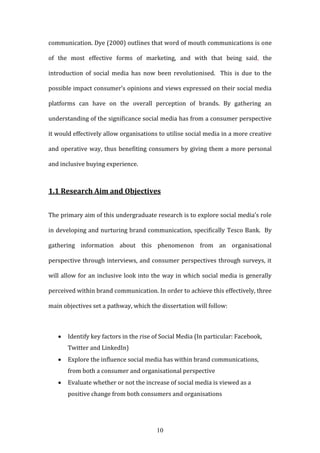 10
communication. Dye (2000) outlines that word of mouth communications is one
of the most effective forms of marketing, and with that being said, the
introduction of social media has now been revolutionised. This is due to the
possible impact consumer’s opinions and views expressed on their social media
platforms can have on the overall perception of brands. By gathering an
understanding of the significance social media has from a consumer perspective
it would effectively allow organisations to utilise social media in a more creative
and operative way, thus benefiting consumers by giving them a more personal
and inclusive buying experience.
1.1 Research Aim and Objectives
The primary aim of this undergraduate research is to explore social media’s role
in developing and nurturing brand communication, specifically Tesco Bank. By
gathering information about this phenomenon from an organisational
perspective through interviews, and consumer perspectives through surveys, it
will allow for an inclusive look into the way in which social media is generally
perceived within brand communication. In order to achieve this effectively, three
main objectives set a pathway, which the dissertation will follow:
 Identify key factors in the rise of Social Media (In particular: Facebook,
Twitter and LinkedIn)
 Explore the influence social media has within brand communications,
from both a consumer and organisational perspective
 Evaluate whether or not the increase of social media is viewed as a
positive change from both consumers and organisations
 