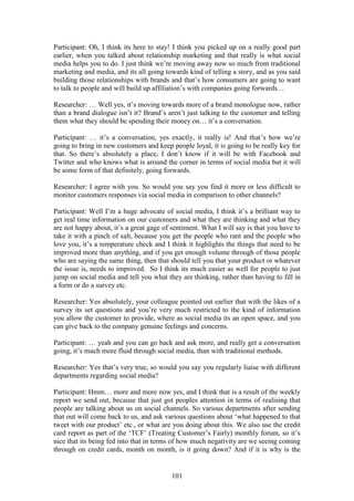 101
Participant: Oh, I think its here to stay! I think you picked up on a really good part
earlier, when you talked about relationship marketing and that really is what social
media helps you to do. I just think we’re moving away now so much from traditional
marketing and media, and its all going towards kind of telling a story, and as you said
building those relationships with brands and that’s how consumers are going to want
to talk to people and will build up affiliation’s with companies going forwards…
Researcher: … Well yes, it’s moving towards more of a brand monologue now, rather
than a brand dialogue isn’t it? Brand’s aren’t just talking to the customer and telling
them what they should be spending their money on… it’s a conversation.
Participant: … it’s a conversation, yes exactly, it really is! And that’s how we’re
going to bring in new customers and keep people loyal, it is going to be really key for
that. So there’s absolutely a place, I don’t know if it will be with Facebook and
Twitter and who knows what is around the corner in terms of social media but it will
be some form of that definitely, going forwards.
Researcher: I agree with you. So would you say you find it more or less difficult to
monitor customers responses via social media in comparison to other channels?
Participant: Well I’m a huge advocate of social media, I think it’s a brilliant way to
get real time information on our customers and what they are thinking and what they
are not happy about, it’s a great gage of sentiment. What I will say is that you have to
take it with a pinch of salt, because you get the people who rant and the people who
love you, it’s a temperature check and I think it highlights the things that need to be
improved more than anything, and if you get enough volume through of those people
who are saying the same thing, then that should tell you that your product or whatever
the issue is, needs to improved. So I think its much easier as well for people to just
jump on social media and tell you what they are thinking, rather than having to fill in
a form or do a survey etc.
Researcher: Yes absolutely, your colleague pointed out earlier that with the likes of a
survey its set questions and you’re very much restricted to the kind of information
you allow the customer to provide, where as social media its an open space, and you
can give back to the company genuine feelings and concerns.
Participant: … yeah and you can go back and ask more, and really get a conversation
going, it’s much more fluid through social media, than with traditional methods.
Researcher: Yes that’s very true, so would you say you regularly liaise with different
departments regarding social media?
Participant: Hmm… more and more now yes, and I think that is a result of the weekly
report we send out, because that just got peoples attention in terms of realising that
people are talking about us on social channels. So various departments after sending
that out will come back to us, and ask various questions about ‘what happened to that
tweet with our product’ etc., or what are you doing about this. We also use the credit
card report as part of the ‘TCF’ (Treating Customer’s Fairly) monthly forum, so it’s
nice that its being fed into that in terms of how much negativity are we seeing coming
through on credit cards, month on month, is it going down? And if it is why is the
 
