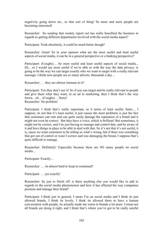 102
negativity going down etc., so that sort of thing! So more and more people are
becoming interested!
Researcher: So sending that weekly report out has really benefited the business in
regards to getting different departments involved with the social media aspect?
Participant: Yeah absolutely, it could be much better though!
Researcher: Great! So in your opinion what are the most useful and least useful
aspects of social media, it can be in a general perspective or a banking perspective?
Participant: (Coughs)… So most useful and least useful aspects of social media...
Eh... so I would say most useful if we’re able to with the way the data privacy, is
going to be the way we can target exactly who we want to target with a really relevant
message. I think now people see so many adverts, thousands a day…
Researcher: … they are almost immune to it?
Participant: Yes they don’t see it! So if you can target and be really relevant to people
and give them what they want, in an ad in marketing, then I think that’s the way
forwa…rd… (Coughs)… Sorry!
Researcher: No problem!
Participant: I think that’s really important, so it terms of least useful, hmm… I
suppose, its not that it’s least useful, it just causes the most problems is just the fact
that customers can rant and can quite easily damage the reputation of a brand and it
might not even be correct. But they have a voice, which is brilliant! But sometimes, it
might not be correct, and I its just having to manage and control that, and be aware of
it and have things in place to be able to deal with that. So it’s not that it’s not useful, it
is, cause we want customers to be telling us what’s wrong, but if there was something
that got out of control or wasn’t correct and was damaging the brand, I suppose that’s
quite difficult to manage.
Researcher: Definitely! Especially because there are SO many people on social
media…
Participant: Exactly…
Researcher: … its almost hard to keep in contained?
Participant: … yes exactly!
Researcher: So just to finish off, is there anything else you would like to add in
regards to the social media phenomenon and how it has effected the way companies
promote and manage their brand?
Participant: I think just in general, I mean I’m on social media and I think its just
allowed brands, I think its lovely, I think its allowed them to have a human
conversation with people, its actually made me warm to brands a lot more. I mean not
all brands are doing it right, and I think that’s where you’ve got to be really careful
 