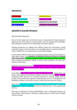 104
Appendix E:
Brand Loyalty Brand Awareness
Relationship marketing Immediate insight
Effective Communication Negativity via social media
Compliance issues Unity amongst departments
Appendix F: (Loyalty Manager)
Only Participant Responses
Rise of social media over the last five years is phenomenal. Seeing companies
starting to use social media in a really positive way, for example viral campaigns.
That company’s wouldn’t have traditionally been able to deliver.
Banking perspective it’s slightly more difficult. Bank isn’t necessarily a brand
customers choose to interact with, nor is it thought about in a positive fashion. It
makes it difficult for us to determine a social media strategy.
Social media is difficult in the sense of striking a balance, because Tesco Bank is a
retail bank. There are perceptions of financial services and Tesco to compete
with unfortunately. Customer perspective they can interact with that business,
from a business perspective brings us closer to the customer, can open up a
negative connotation.
Regularly reporting comes from Facebook and Twitter, weekly report produced
which shows mentions across a whole range of topics, positive, negative or
neutral responses.
Social Media gives loyalty scheme a more immediate insight, which takes a lot
longer with traditional marketing campaigns. We get to see that instant reaction,
sometimes that’s because we’re driving customers to actively engage with us
socially. Some proactively respond to what they perceive as a ‘kind gesture’. Pet
Birthdays; send pet a card with a voucher, if they have pet insurance with us.
Most of the work we do is quite functional and hard to get that sort of emotional
engagement - which is important. So the pet birthdays gives us the opportunity
to do so.
We’ve got a hashtag for it “#tescopetbirthdays’, seen a really good response on
social media, with customers sharing or taking pictures of what they’ve bought
with the voucher.
 