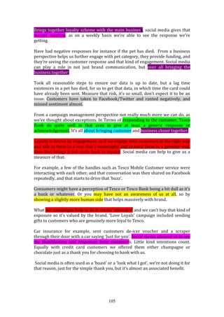105
Brings together loyalty scheme with the main business, social media gives that
instant reaction, as on a weekly basis we’re able to see the response we’re
getting.
Have had negative responses for instance if the pet has died. From a business
perspective helps us further engage with pet category, they provide funding, and
they’re seeing the customer response and that kind of engagement. Social media
can play a role in not just brand communication, but over all bringing the
business together.
Took all reasonable steps to ensure our data is up to date, but a lag time
existences in a pet has died, for us to get that data, in which time the card could
have already been sent. Measure that risk, it’s so small, don’t expect it to be an
issue. Customers have taken to Facebook/Twitter and ranted negatively, and
missed sentiment almost.
From a campaign management perspective not really much more we can do, as
we’ve thought about exceptions. In Terms of responding to the customer, Tesco
Bank do quite well in that area to give at least a generic response or
acknowledgement. It’s all about bringing customer and business closer together.
Loyalty is driven by engagement, so if we engage with customers in the right way
and talk to them in a way that’s meaningful and reward them in a genuine way,
then that brings it full circle back to loyalty. Social media can help to give us a
measure of that.
For example, a few of the handles such as Tesco Mobile Customer service were
interacting with each other, and that conversation was then shared on Facebook
repeatedly, and that starts to drive that ‘buzz’.
Consumers might have a perception of Tesco or Tesco Bank being a bit dull as it’s
a bank or whatever. Or you may have not an awareness of us at all, so by
showing a slightly more human side that helps massively with brand.
What our campaigns help to do is create ‘advocacy’ and we can’t buy that kind of
exposure so it’s valued by the brand. ‘Love Loyals’ campaign included sending
gifts to customers who are genuinely more loyal to Tesco.
Car insurance for example, sent customers de-icer voucher and a scraper
through their door with a car saying ‘Just for you’. Social media allowed us to see
the thankfulness and responses from customers. Little kind intentions count.
Equally with credit card customers we offered them either champagne or
chocolate just as a thank you for choosing to bank with us.
Social media is often used as a ‘boast’ or a ‘look what I got’, we’re not doing it for
that reason, just for the simple thank you, but it’s almost an associated benefit.
 