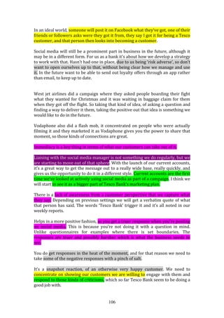 106
In an ideal world, someone will post it on Facebook what they’ve got, one of their
friends or followers asks were they got it from, they say I got it for being a Tesco
customer, and that person then looks into becoming a customer.
Social media will still be a prominent part in business in the future, although it
may be in a different form. For us as a bank it’s about how we develop a strategy
to work with that. Hasn’t had one in place, due to us being ‘risk adverse’, so don’t
want to open ourselves up to that, without being clear how we manage and use
it. In the future want to be able to send out loyalty offers through an app rather
than email, to keep up to date.
West jet airlines did a campaign where they asked people boarding their fight
what they wanted for Christmas and it was waiting in baggage claim for them
when they got off the flight. So taking that kind of idea, of asking a question and
finding a way to deliver it them, taking the positive out that idea is something we
would like to do in the future.
Vodaphone also did a flash mob, it concentrated on people who were actually
filming it and they marketed it as Vodaphone gives you the power to share that
moment, so those kinds of connections are great.
Immediacy is a key thing in terms of what our customers can take out of it.
Liaising with the social media manager is not something we do regularly, but we
are starting to move out of that sphere. With the launch of our current accounts,
it’s a great way to get the message out to a really wide base, really quickly, and
gives us the opportunity to do it in a different style. Current accounts are the first
time we’ve looked at actively using social media as part of a campaign. I think we
will start to see it as a bigger part of Tesco Bank’s marketing plan.
There is a lack of awareness from a customer perspective that we capture what
they say. Depending on previous settings we will get a verbatim quote of what
that person has said. The words ‘Tesco Bank’ trigger it and it’s all noted in our
weekly reports.
Helps in a more positive fashion, as you get a truer response when you’re posting
on social media. This is because you’re not doing it with a question in mind.
Unlike questionnaires for examples where there is set boundaries. The
responses are truer and possibly harsher which is what the business needs to
see.
You do get responses in the heat of the moment, and for that reason we need to
take some of the negative responses with a pinch of salt.
It’s a snapshot reaction, of an otherwise very happy customer. We need to
concentrate on showing our customers we are willing to engage with them and
respond to those kinds of criticisms, which so far Tesco Bank seem to be doing a
good job with.
 