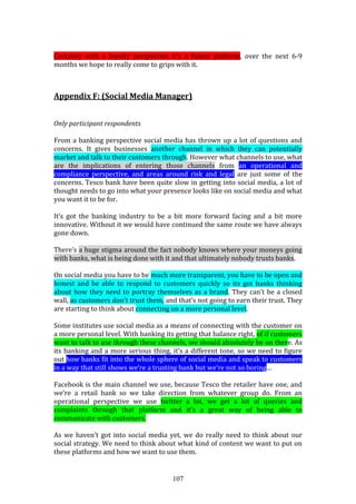 107
Certainly with a loyalty perspective it’s a future platform, over the next 6-9
months we hope to really come to grips with it.
Appendix F: (Social Media Manager)
Only participant respondents
From a banking perspective social media has thrown up a lot of questions and
concerns. It gives businesses another channel in which they can potentially
market and talk to their customers through. However what channels to use, what
are the implications of entering those channels from an operational and
compliance perspective, and areas around risk and legal are just some of the
concerns. Tesco bank have been quite slow in getting into social media, a lot of
thought needs to go into what your presence looks like on social media and what
you want it to be for.
It’s got the banking industry to be a bit more forward facing and a bit more
innovative. Without it we would have continued the same route we have always
gone down.
There’s a huge stigma around the fact nobody knows where your moneys going
with banks, what is being done with it and that ultimately nobody trusts banks.
On social media you have to be much more transparent, you have to be open and
honest and be able to respond to customers quickly so its got banks thinking
about how they need to portray themselves as a brand. They can’t be a closed
wall, as customers don’t trust them, and that’s not going to earn their trust. They
are starting to think about connecting on a more personal level.
Some institutes use social media as a means of connecting with the customer on
a more personal level. With banking its getting that balance right, of if customers
want to talk to use through these channels, we should absolutely be on there. As
its banking and a more serious thing, it’s a different tone, so we need to figure
out how banks fit into the whole sphere of social media and speak to customers
in a way that still shows we’re a trusting bank but we’re not so boring…
Facebook is the main channel we use, because Tesco the retailer have one, and
we’re a retail bank so we take direction from whatever group do. From an
operational perspective we use twitter a lot, we get a lot of queries and
complaints through that platform and it’s a great way of being able to
communicate with customers.
As we haven’t got into social media yet, we do really need to think about our
social strategy. We need to think about what kind of content we want to put on
these platforms and how we want to use them.
 