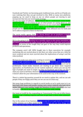 108
Facebook and Twitter are becoming quite traditional now, and its as if banks are
now realising that they can get involved in this. With so many new platforms
popping up, we need to keep an eye on where people are moving to and
incorporate that into our social media strategy.
We use two types of software, ‘Brand Watch’ that is a well-known social media-
monitoring tool, use it to keep an eye on what people are saying about us, and
can be used to respond to customers. However we use a tool called ‘Conversocial’
because Tesco group use it, and it allows us to monitor any mentions where
people use the twitter handle ‘@Tesco’ or any of the affiliated ones for bank and
we’re able to respond to them via that tool.
The social media agency that run ‘Brand Watch’ for us produces a weekly
summary of what’s been going on, and that’s circulated around the business.
We’re also going to be sending out a monthly report to the senior executives, to
get more interest from the higher levels and get them to really take social media
seriously, in terms of the insight they can gain or the way they could improve
products and operations.
The company aren’t still 100% bought into it, there executives for example
marketing who are excited about it, but there are other areas that are a little bit
more sceptical and are more worried about the implications of using it and the
risks involved.
We have to make sure what we’re putting on social media is factually correct, has
gone through compliance checks. Difficult for us as social media is usually space
restrictive and financial services have a lot of terms and conditions, so it can be
problematic. Social media channels are starting to go down more targeted
approaches, on Facebook you can do ‘custom audiences’, where you can say the
type of people you want to target, are they on Facebook and if they are this is
what you want to tell them. However data privacy policies need to be updated, as
it doesn’t allow for your information to be used in this way at the moment.
There’s a whole big question around do we need to update this, and we can ask
people if they are happy and if they are we can use it in that way.
Not many huge problems in regards to social media as we’re quite new to it, we
have had a few issues with people ranting, and a minor celebrity who had a lot of
twitter followers was ranting, caught the attention of senior executives who had
to handle it. We do try to mitigate if there is anybody really ranting.
Our team in Cardiff do the responding via ‘Conversocial’. If its out of office hours,
customers get a holding response and then we get back to them when someone’s
available.
Due to the nature of our business, its not as easy for us to get back to a customer
within minutes as it often needs to be investigated and see how things were
handled and did it follow the correct processes etc.
 