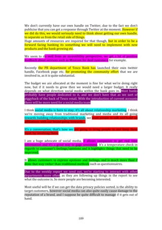 109
We don’t currently have our own handle on Twitter, due to the fact we don’t
publicise that you can get a response through Twitter at the moment. However if
we did do this, we would seriously need to think about getting our own handle,
to separate us from the retail side of things.
Huge amounts of resources are required for that though, but in order to be a
forward facing banking its something we will need to implement with new
products and the bank growing etc.
We seem to do well from an accessibility perspective; we get a lot of positive
feedback about services such as Minicom for deaf customers for example.
Recently the PR department of Tesco Bank has launched their own twitter
handle, Facebook page etc. for promoting the community effort that we are
involved in, as it is quite substantial.
The budget we are allocated at the moment is fine for what we’re doing right
now, but if it needs to grow then we would need a larger budget. It really
depends on what direction social media within the bank goes in. Most banks
probably have people dedicated to it, and we don’t have that as we sort of
piggyback of the back of Tesco retail. With the introduction of current accounts
there will be more need for a social media team.
I think social media is here to stay; it’s all about relationship marketing. I think
we’re moving away from traditional marketing and media and its all going
towards building relationships with brands, we want people to talk and build up
affiliations with our brand going forwards…
It’s a conversation, that’s how we are going to bring people in and keep them
loyal, by involving them.
I am a huge advocate of social media, it allows companies to get real time
information and it’s a great way to gage sentiment. It’s a temperature check in
regards to customer’s feelings/opinions and it highlights things that need to be
improved.
It allows customers to express opinions and feelings, and is much more fluid if
done that way rather than traditional methods such as questionnaires.
Due to the weekly report we send out, we’re starting to interact with other
departments more often, as they are following up things in the report to see
what the outcome is. So more people are becoming interested.
Most useful will be if we can get the data privacy policies sorted, is the ability to
target customers, however social media can also quite easily cause damage to the
reputation of a brand, and I suppose be quite difficult to manage if it gets out of
hand.
 