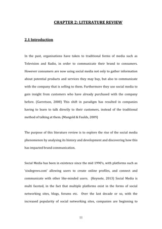 11
CHAPTER 2: LITERATURE REVIEW
2.1 Introduction
In the past, organisations have taken to traditional forms of media such as
Television and Radio, in order to communicate their brand to consumers.
However consumers are now using social media not only to gather information
about potential products and services they may buy, but also to communicate
with the company that is selling to them. Furthermore they use social media to
gain insight from customers who have already purchased with the company
before. (Garretson, 2008) This shift in paradigm has resulted in companies
having to learn to talk directly to their customers, instead of the traditional
method of talking at them. (Mangold & Faulds, 2009)
The purpose of this literature review is to explore the rise of the social media
phenomenon by analysing its history and development and discovering how this
has impacted brand communication.
Social Media has been in existence since the mid 1990’s, with platforms such as
‘sixdegrees.com’ allowing users to create online profiles, and connect and
communicate with other like-minded users. (Keynote, 2013) Social Media is
multi faceted, in the fact that multiple platforms exist in the forms of social
networking sites, blogs, forums etc. Over the last decade or so, with the
increased popularity of social networking sites, companies are beginning to
 