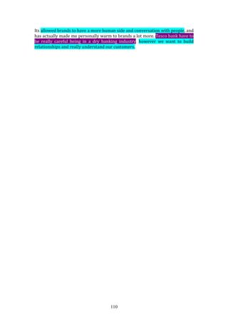 110
Its allowed brands to have a more human side and conversation with people, and
has actually made me personally warm to brands a lot more. Tesco bank have to
be really careful being in a dry banking industry, however we want to build
relationships and really understand our customers.
 