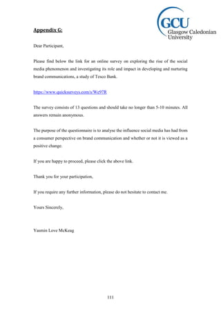111
Appendix G:
Dear Participant,
Please find below the link for an online survey on exploring the rise of the social
media phenomenon and investigating its role and impact in developing and nurturing
brand communications, a study of Tesco Bank.
https://www.quicksurveys.com/s/We97R
The survey consists of 13 questions and should take no longer than 5-10 minutes. All
answers remain anonymous.
The purpose of the questionnaire is to analyse the influence social media has had from
a consumer perspective on brand communication and whether or not it is viewed as a
positive change.
If you are happy to proceed, please click the above link.
Thank you for your participation,
If you require any further information, please do not hesitate to contact me.
Yours Sincerely,
Yasmin Love McKeag
 