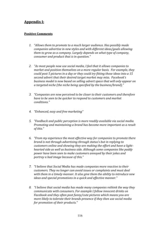 116
Appendix I:
Positive Comments
1. “Allows them to promote to a much larger audience. Has possibly made
companies advertise in new styles and with different ideas/goals allowing
them to grow as a company. Largely depends on what type of company,
consumer and product that is in question.”
2. “As most people now use social media, I feel that it allows companies to
market and position themselves on a more regular basis. For example, they
could post 5 pictures in a day or they could try fitting those ideas into a 15
second advert that their desired target market may miss. Facebook's
business model is now based on selling advert space that will only appear on
a targeted niche (the niche being specified by the business/brand).”
3. “Companies are now perceived to be closer to their customers and therefore
have to be seen to be quicker to respond to customers and market
conditions.”
4. “Enhanced, easy and free marketing”
5. “Feedback and public perception is more readily available via social media.
Promoting and maintaining a brand has become more important as a result
of this.”
6. “From my experience the most effective way for companies to promote there
brand is not through advertising through status's but in replying to
customers online and showing they are making the effort and have a light-
hearted side as well as business side. Although some companies like paddy
power have been seen to make customers annoyed by their jokes and
portray a bad image because of this.”
7. “I believe that Social Media has made companies more reactive to their
customers. They no longer can avoid issues or complaints and must deal
with them in a timely manner. It also give them the ability to introduce new
ideas and special promotions in a quick and effective manner.”
8. “I believe that social media has made many companies rethink the way they
communicate with consumers. For example I follow innocent drinks on
Facebook and they often post funny/cute pictures which means you are
more likely to tolerate their brands presence if they then use social media
for promotion of their products.”
 