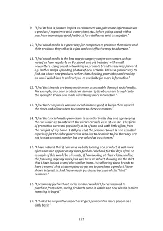 117
9. “I feel its had a positive impact as consumers can gain more information on
a product / experience with a merchant etc., before going ahead with a
purchase encourages good feedback for retailers as well as negative.”
10. “I feel social media is a great way for companies to promote themselves and
their products they sell as it a fast and cost effective way to advertise.”
11. “I feel social media is the best way to target younger consumers such as
myself as I am regularly on Facebook and get irritated with email
newsletters. Using social networking to promote brands is the way forward
e.g. clothes shops uploading photos of new arrivals. This is a quicker way to
find out about new products rather than checking your inbox and reading
an email which has to redirect you to a website for more information.”
12. “I feel that brands are being made more accountable through social media.
For example, any poor products or human rights abuses are brought into
the spotlight. It has also made advertising more interactive.”
13. “I feel that companies who use social media is good, it keeps them up with
the times and allows them to connect to there customers.”
14. “I feel that social media promotion is essential in this day and age keeping
the consumer up to date with the current trends, ease of use etc. This form
of promotion saves me personally a lot of time and with little effort, from
the comfort of my home. I still feel that the personal touch is also essential
especially for the older generation who like to be made to feel that they are
not just an account number but are valued as a customer.”
15. “I have noticed that if i am on a website looking at a product, it will more
often than not appear on my news feed on Facebook for the days after. An
example of this would be all-saints, if I am looking at their clothes online,
the following days my news feed will have an advert showing me the shirt
that i have looked at and also similar items. It is allowing these brands to
have a second shot at attempting to get me to purchase a product I have
shown interest in. And I have made purchases because of this "kind"
reminder.”
16. “I personally feel without social media I wouldn't feel as inclined to
purchase from them, seeing products come in within the new season is more
tempting to buy it”
17. “I think it has a positive impact as it gets promoted to more people on a
daily basis.”
 