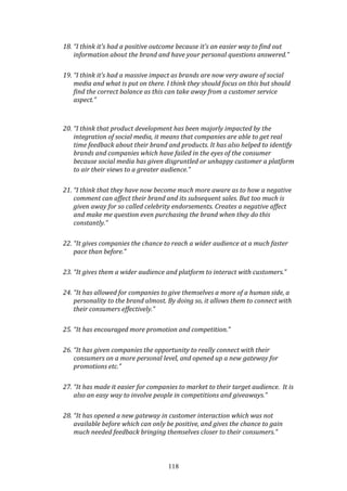 118
18. “I think it's had a positive outcome because it's an easier way to find out
information about the brand and have your personal questions answered.”
19. “I think it’s had a massive impact as brands are now very aware of social
media and what is put on there. I think they should focus on this but should
find the correct balance as this can take away from a customer service
aspect.”
20. “I think that product development has been majorly impacted by the
integration of social media, it means that companies are able to get real
time feedback about their brand and products. It has also helped to identify
brands and companies which have failed in the eyes of the consumer
because social media has given disgruntled or unhappy customer a platform
to air their views to a greater audience.”
21. “I think that they have now become much more aware as to how a negative
comment can affect their brand and its subsequent sales. But too much is
given away for so called celebrity endorsements. Creates a negative affect
and make me question even purchasing the brand when they do this
constantly.”
22. “It gives companies the chance to reach a wider audience at a much faster
pace than before.”
23. “It gives them a wider audience and platform to interact with customers.”
24. “It has allowed for companies to give themselves a more of a human side, a
personality to the brand almost. By doing so, it allows them to connect with
their consumers effectively.”
25. “It has encouraged more promotion and competition.”
26. “It has given companies the opportunity to really connect with their
consumers on a more personal level, and opened up a new gateway for
promotions etc.”
27. “It has made it easier for companies to market to their target audience. It is
also an easy way to involve people in competitions and giveaways.”
28. “It has opened a new gateway in customer interaction which was not
available before which can only be positive, and gives the chance to gain
much needed feedback bringing themselves closer to their consumers.”
 
