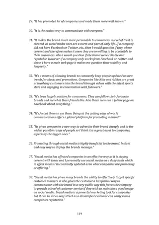 119
29. “It has promoted lot of companies and made them more well known.”
30. “It is the easiest way to communicate with everyone.”
31. “It makes the brand much more personable to consumers. A level of trust is
created, as social media sites are a norm and part of daily life. If a company
did not have Facebook or Twitter, etc., then I would question if they where
current and therefore makes it seem they are unwilling to be accessible to
their customers. Also I would question if the brand were reliable and
reputable. However if a company only works from Facebook or twitter and
doesn't have a main web page it makes me question their stability and
longevity.”
32. “It's a means of allowing brands to constantly keep people updated on new
trends/products and promotions. Companies like Nike and Adidas are great
at involving customers into the brand through videos with the latest sports
stars and engaging in conversation with followers.”
33. “It’s been largely positive for consumers. They can follow their favourite
brands and see what there friends like. Also there seems to a follow page on
Facebook about everything.”
34. “It’s forced them to use them. Being at the cutting edge of world
communications offers a global platform for promoting a brand.”
35. “Its given companies a new way to advertise their brand cheaply and to the
widest possible range of people so I think it is a great asset to companies,
especially the bigger ones.”
36. Promoting through social media is highly beneficial to the brand. Instant
and easy way to display the brands message.”
37. “Social media has affected companies in an effective way as it is staying
current with times and I personally use social media on a daily basis which
in effect means I’m constantly updated as to what companies are promoting
or offering.”
38. “Social media has given many brands the ability to effectively target specific
customer markets. It also gives the customer a less formal way to
communicate with the brand in a very public way this forces the company
to provide a level of customer service if they wish to maintain a good image
on social media. Social media is a powerful marketing tool for companies
but it can be a two way street as a dissatisfied customer can easily ruin a
companies reputation.”
 