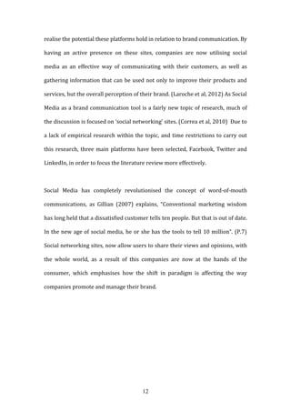 12
realise the potential these platforms hold in relation to brand communication. By
having an active presence on these sites, companies are now utilising social
media as an effective way of communicating with their customers, as well as
gathering information that can be used not only to improve their products and
services, but the overall perception of their brand. (Laroche et al, 2012) As Social
Media as a brand communication tool is a fairly new topic of research, much of
the discussion is focused on ‘social networking’ sites. (Correa et al, 2010) Due to
a lack of empirical research within the topic, and time restrictions to carry out
this research, three main platforms have been selected, Facebook, Twitter and
LinkedIn, in order to focus the literature review more effectively.
Social Media has completely revolutionised the concept of word-of-mouth
communications, as Gillian (2007) explains, “Conventional marketing wisdom
has long held that a dissatisfied customer tells ten people. But that is out of date.
In the new age of social media, he or she has the tools to tell 10 million”. (P.7)
Social networking sites, now allow users to share their views and opinions, with
the whole world, as a result of this companies are now at the hands of the
consumer, which emphasises how the shift in paradigm is affecting the way
companies promote and manage their brand.
 