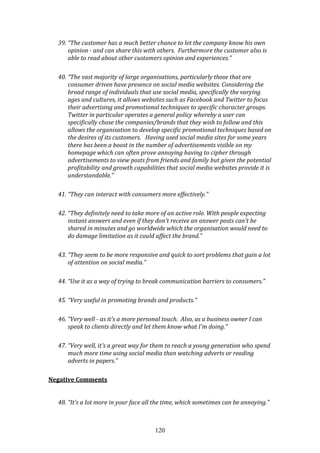 120
39. “The customer has a much better chance to let the company know his own
opinion - and can share this with others. Furthermore the customer also is
able to read about other customers opinion and experiences.”
40. “The vast majority of large organisations, particularly those that are
consumer driven have presence on social media websites. Considering the
broad range of individuals that use social media, specifically the varying
ages and cultures, it allows websites such as Facebook and Twitter to focus
their advertising and promotional techniques to specific character groups.
Twitter in particular operates a general policy whereby a user can
specifically chose the companies/brands that they wish to follow and this
allows the organisation to develop specific promotional techniques based on
the desires of its customers. Having used social media sites for some years
there has been a boost in the number of advertisements visible on my
homepage which can often prove annoying having to cipher through
advertisements to view posts from friends and family but given the potential
profitability and growth capabilities that social media websites provide it is
understandable.”
41. “They can interact with consumers more effectively.”
42. “They definitely need to take more of an active role. With people expecting
instant answers and even if they don't receive an answer posts can't be
shared in minutes and go worldwide which the organisation would need to
do damage limitation as it could affect the brand.”
43. “They seem to be more responsive and quick to sort problems that gain a lot
of attention on social media.”
44. “Use it as a way of trying to break communication barriers to consumers.”
45. “Very useful in promoting brands and products.”
46. “Very well - as it's a more personal touch. Also, as a business owner I can
speak to clients directly and let them know what I'm doing.”
47. “Very well, it's a great way for them to reach a young generation who spend
much more time using social media than watching adverts or reading
adverts in papers.”
Negative Comments
48. “It's a lot more in your face all the time, which sometimes can be annoying.”
 