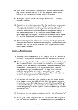 121
49. “I feel promotion from any brands now a days is very disposable as its so
easy to post as often as they like for free therefore some brands get the
balance wrong and can almost harass you with there news.
50. “More often negative aspects come to light than positive, I.e. trending
customer complaints”
51. “Now that social media is so popular, I feel that brands are over-advertised.
This could have a negative impact upon the brand as shoving products
down the customers throat as such might cause the customer to lose
interest in the brand as they could come across as desperate. Although it
may not be a social media as such the advertisement on YouTube is a
perfect example of over doing it. People are forced to watch adverts before
they can view the video and sometimes this can become an annoyance.”
52. “Promotions, responses to feedback and giveaways are always appreciated,
but sometimes companies seem to remove and ignore any negative feedback
customers give, and also having to like and share things to unlock content
or offers can be annoying.”
Neutral or Mixed Comments
53. “Everyone is now on social media, so they are very 'in your face' with there
promotions, sometimes this can be annoying. But is also sometimes useful.”
54. “Companies using Branded market have a more targeted plan of individuals
that want to know more about that product and brands, and its and good
platform for this type if product displacement. On a negative point of view,
Bank shouldn't get involved in social media because of the amount of
internet scan keep it to online banking. It’s all about advertising...the
marketing of a product or service...if we want to know more about
something with have a lot more options open to us then social media. Maybe
it’s my way of saying I don't want to be marketed…”
55. “I'm not quite sure how I feel about it all. In one way, I'm getting ads that
are at least relevant to what I like. The flip side is that someone somewhere
is monitoring what websites I go to/ accessing cookies/ browsing history/
whatever and pasting the relevant ad all over my wall. Feels like more of a
breach of my privacy when that happens. Don't know if I actually answered
the question there?”
56. “It gives them an easier way to target people but they take advantage of it.”
57. “It's set apart a lot of companies; ones who can and do use it as an effective
tool, and those who don't or can't. It has to be used at least properly (or it
 