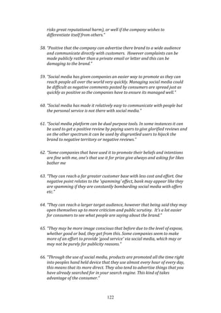 122
risks great reputational harm), or well if the company wishes to
differentiate itself from others.”
58. “Positive that the company can advertise there brand to a wide audience
and communicate directly with customers. However complaints can be
made publicly rather than a private email or letter and this can be
damaging to the brand.”
59. “Social media has given companies an easier way to promote as they can
reach people all over the world very quickly. Managing social media could
be difficult as negative comments posted by consumers are spread just as
quickly as positive so the companies have to ensure its managed well.”
60. “Social media has made it relatively easy to communicate with people but
the personal service is not there with social media.”
61. “Social media platform can be dual purpose tools. In some instances it can
be used to get a positive review by paying users to give glorified reviews and
on the other spectrum it can be used by disgruntled users to hijack the
brand to negative territory or negative reviews.”
62. “Some companies that have used it to promote their beliefs and intentions
are fine with me, one's that use it for prize give always and asking for likes
bother me
63. “They can reach a far greater customer base with less cost and effort. One
negative point relates to the 'spamming' effect, bank may appear like they
are spamming if they are constantly bombarding social media with offers
etc.”
64. “They can reach a larger target audience, however that being said they may
open themselves up to more criticism and public scrutiny. It's a lot easier
for consumers to see what people are saying about the brand.”
65. “They may be more image conscious that before due to the level of expose,
whether good or bad, they get from this. Some companies seem to make
more of an effort to provide 'good service' via social media, which may or
may not be purely for publicity reasons.”
66. “Through the use of social media, products are promoted all the time right
into peoples hand held device that they use almost every hour of every day,
this means that its more direct. They also tend to advertise things that you
have already searched for in your search engine. This kind of takes
advantage of the consumer.”
 