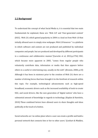 13
2.2 Background
To understand the concept of what Social Media is, it is essential that two main
fundamentals be explained, these are: ‘Web 2.0’ and ‘User-generated content’
(UGC). Web 2.0, which gained popularity in 2004 is a lead on from Web 1.0 that
initially allowed users to simply view webpages. Web 2.0 however “ is a platform
in which software and content are not produced and published by individual
companies and people, but are produced and developed by different participants
in a continuous and collaborative manner.”(Laroche et al, 2012,p.1756) UGC,
which became more apparent in 2005, “comes from regular people who
voluntarily contribute data, information or media that then appears before
others in a useful or entertaining way, usually on the web”. (Krumm, 2008, p.10)
Although it has been in existence prior to the creation of Web 2.0, there are a
number of driving forces that have brought it to the forefront of research within
this topic. For example, technological advancements such as high-speed
broadband, economic drivers such as the increased availability of tools to create
UGC, and social drivers, like the new generation of ‘digital natives’ who have a
substantial amount of knowledge in regards to technology. (Kaplan & Haeinlein,
2010) These combined factors have allowed users to share thoughts and ideas
publically at the touch of a button.
Social networks are ‘an online place where a user can create a profile and build a
personal network that connects him or her to other users.’ (Lenhart & Madden,
 