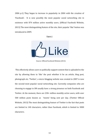 14
2006 p.1) They began to increase in popularity in 2004 with the creation of
‘Facebook’. It is now possibly the most popular social networking site in
existence with 874 million active monthly users. (Official Facebook Website,
2013) The most distinguishing feature of the site, their popular ‘like’ button was
introduced in 2009.
Figure 1
Source: Official Facebook Website (2014)
This effectively allows users to publically support content that is uploaded to the
site by allowing them to ‘like’ the post whether it be an article, blog post,
photograph etc. ‘Twitter’, a micro blogging website was created in 2007 is now
the second most popular social networking site. Currently companies who are
choosing to engage in SM usually have a strong presence on both Facebook and
Twitter. At the moment, there are 230+ million monthly active users, with over
500 million posts known as ‘tweets’ being sent per day. (Twitter Official
Website, 2013) The most distinguishing feature of Twitter is the fact that posts
are limited to 140 characters, rather than Facebook, which is limited to 3000
characters.
 