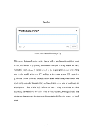 15
Figure Two
Source: Official Twitter Website (2013)
This means that people using twitter have a lot less word count to get their point
across, which from its popularity would seem to appeal to many people. In 2003,
‘LinkedIn’ was born. As it stands now, it is the largest professional networking
site in the world, with over 259 million active users across 200 countries.
(LinkedIn Official Website, 2013) It allows both established professionals and
students to connect with each other, and by doing so opens up a new gateway for
employment. Due to the high volume of users, many companies are now
displaying all three icons for these social media platforms, through adverts and
packaging, to encourage the customer to connect with them on a more personal
level.
 