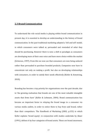 17
2.3 Brand Communication
To understand the role social media is playing within brand communication in
present day, it is essential to develop an understanding in the history of brand
communication. In the past traditional marketing adopted a ‘tell and sell’ model,
in which consumers were talked at, persuaded and reminded of what they
should be purchasing. However there is now a shift in paradigm as consumers
are developing more of their own voice and have more choice within the market
(Grönroos, 1997). From this we now see that consumers are now being seduced
rather than persuaded to purchase branded products. Companies now have to
concentrate not only on making a profit, but also on developing relationships
with consumers, in order to satisfy their needs effectively (Kotler & Armstrong,
2010).
Branding has become a top priority for organisations over the past decade, due
to ‘the growing realisation that brands are one of the most valuable intangible
assets that firms have’ (Keller & Lehmann, 2004). Brand communication has
become an important factor in relaying the brand image to a consumer via
various media outlets, in order to entice them to buy from said brand, rather
than their competitors. The Handbook of Marketing (2002, p.153) in which
Keller explains ‘brand equity’, in conjunction with studies undertake by Akaer
(1991), defines it by four categories of brand assets. These are brand awareness,
 