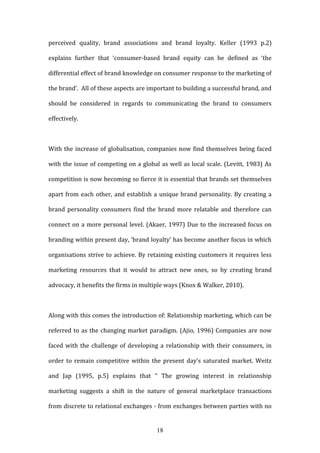 18
perceived quality, brand associations and brand loyalty. Keller (1993 p.2)
explains further that ‘consumer-based brand equity can be defined as ‘the
differential effect of brand knowledge on consumer response to the marketing of
the brand’. All of these aspects are important to building a successful brand, and
should be considered in regards to communicating the brand to consumers
effectively.
With the increase of globalisation, companies now find themselves being faced
with the issue of competing on a global as well as local scale. (Levitt, 1983) As
competition is now becoming so fierce it is essential that brands set themselves
apart from each other, and establish a unique brand personality. By creating a
brand personality consumers find the brand more relatable and therefore can
connect on a more personal level. (Akaer, 1997) Due to the increased focus on
branding within present day, ‘brand loyalty’ has become another focus in which
organisations strive to achieve. By retaining existing customers it requires less
marketing resources that it would to attract new ones, so by creating brand
advocacy, it benefits the firms in multiple ways (Knox & Walker, 2010).
Along with this comes the introduction of: Relationship marketing, which can be
referred to as the changing market paradigm. (Ajio, 1996) Companies are now
faced with the challenge of developing a relationship with their consumers, in
order to remain competitive within the present day’s saturated market. Weitz
and Jap (1995, p.5) explains that “ The growing interest in relationship
marketing suggests a shift in the nature of general marketplace transactions
from discrete to relational exchanges - from exchanges between parties with no
 