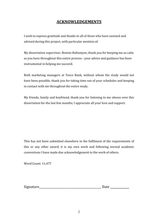 2
ACKNOWLEDGEMENTS
I wish to express gratitude and thanks to all of those who have assisted and
advised during this project, with particular mention of:
My dissertation supervisor, Ronnie Ballantyne, thank you for keeping me as calm
as you have throughout this entire process - your advice and guidance has been
instrumental in helping me succeed.
Both marketing managers at Tesco Bank, without whom the study would not
have been possible, thank you for taking time out of your schedules and keeping
in contact with me throughout the entire study.
My friends, family and boyfriend, thank you for listening to me obsess over this
dissertation for the last few months; I appreciate all your love and support.
This has not been submitted elsewhere in the fulfilment of the requirements of
this or any other award, it is my own work and following normal academic
conventions I have made due acknowledgement to the work of others.
Word Count: 11,477
Signature_____________________________________________ Date ____________
 
