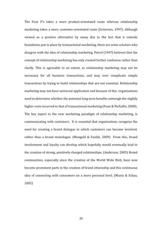 20
The Four P’s takes a more product-orientated route whereas relationship
marketing takes a more customer-orientated route (Grönroos, 1997). Although
viewed as a positive alternative by many due to the fact that it extends
boundaries put in place by transactional marketing, there are some scholars who
disagree with the idea of relationship marketing. Petrof (1997) believes that the
concept of relationship marketing has only created further confusion rather than
clarify. This is agreeable to an extent, as relationship marketing may not be
necessary for all business transactions, and may over complicate simple
transactions by trying to build relationships that are not essential. Relationship
marketing may not have universal application and because of this, organisations
need to determine whether the potential long term benefits outweigh the slightly
higher costs incurred to that of transactional marketing (Fuan & Nichollis, 2000).
The key aspect to the new marketing paradigm of relationship marketing, is
communicating with customers. It is essential that organisations recognise the
need for creating a brand dialogue in which customers can become involved,
rather than a brand monologue. (Mangold & Faulds, 2009) From this, brand
involvement and loyalty can develop which hopefully would eventually lead to
the creation of strong, positively charged relationships. (Anderson, 2005) Brand
communities, especially since the creation of the World Wide Web, have now
become prominent parts in the creation of brand citizenship and this continuous
idea of connecting with consumers on a more personal level. (Muniz & Schau,
2002)
 