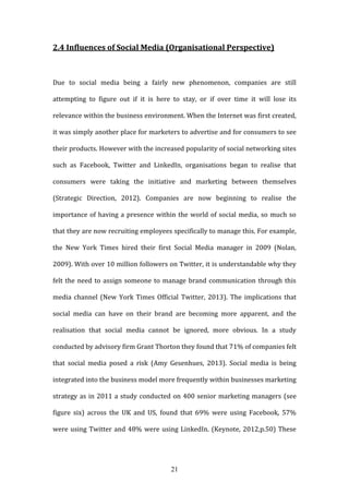 21
2.4 Influences of Social Media (Organisational Perspective)
Due to social media being a fairly new phenomenon, companies are still
attempting to figure out if it is here to stay, or if over time it will lose its
relevance within the business environment. When the Internet was first created,
it was simply another place for marketers to advertise and for consumers to see
their products. However with the increased popularity of social networking sites
such as Facebook, Twitter and LinkedIn, organisations began to realise that
consumers were taking the initiative and marketing between themselves
(Strategic Direction, 2012). Companies are now beginning to realise the
importance of having a presence within the world of social media, so much so
that they are now recruiting employees specifically to manage this. For example,
the New York Times hired their first Social Media manager in 2009 (Nolan,
2009). With over 10 million followers on Twitter, it is understandable why they
felt the need to assign someone to manage brand communication through this
media channel (New York Times Official Twitter, 2013). The implications that
social media can have on their brand are becoming more apparent, and the
realisation that social media cannot be ignored, more obvious. In a study
conducted by advisory firm Grant Thorton they found that 71% of companies felt
that social media posed a risk (Amy Gesenhues, 2013). Social media is being
integrated into the business model more frequently within businesses marketing
strategy as in 2011 a study conducted on 400 senior marketing managers (see
figure six) across the UK and US, found that 69% were using Facebook, 57%
were using Twitter and 48% were using LinkedIn. (Keynote, 2012,p.50) These
 