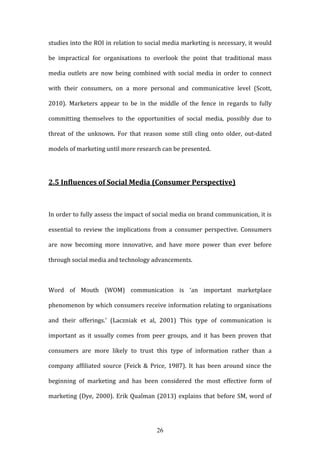 26
studies into the ROI in relation to social media marketing is necessary, it would
be impractical for organisations to overlook the point that traditional mass
media outlets are now being combined with social media in order to connect
with their consumers, on a more personal and communicative level (Scott,
2010). Marketers appear to be in the middle of the fence in regards to fully
committing themselves to the opportunities of social media, possibly due to
threat of the unknown. For that reason some still cling onto older, out-dated
models of marketing until more research can be presented.
2.5 Influences of Social Media (Consumer Perspective)
In order to fully assess the impact of social media on brand communication, it is
essential to review the implications from a consumer perspective. Consumers
are now becoming more innovative, and have more power than ever before
through social media and technology advancements.
Word of Mouth (WOM) communication is ‘an important marketplace
phenomenon by which consumers receive information relating to organisations
and their offerings.’ (Laczniak et al, 2001) This type of communication is
important as it usually comes from peer groups, and it has been proven that
consumers are more likely to trust this type of information rather than a
company affiliated source (Feick & Price, 1987). It has been around since the
beginning of marketing and has been considered the most effective form of
marketing (Dye, 2000). Erik Qualman (2013) explains that before SM, word of
 