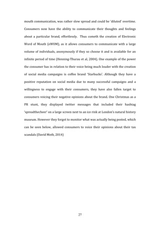 27
mouth communication, was rather slow spread and could be ‘diluted’ overtime.
Consumers now have the ability to communicate their thoughts and feelings
about a particular brand, effortlessly. Thus cometh the creation of Electronic
Word of Mouth (eWOM), as it allows consumers to communicate with a large
volume of individuals, anonymously if they so choose it and is available for an
infinite period of time (Henning-Thurau et al, 2004). One example of the power
the consumer has in relation to their voice being much louder with the creation
of social media campaigns is coffee brand ‘Starbucks’. Although they have a
positive reputation on social media due to many successful campaigns and a
willingness to engage with their consumers, they have also fallen target to
consumers voicing their negative opinions about the brand. One Christmas as a
PR stunt, they displayed twitter messages that included their hashtag
‘spreadthecheer’ on a large screen next to an ice rink at London’s natural history
museum. However they forgot to monitor what was actually being posted, which
can be seen below, allowed consumers to voice their opinions about their tax
scandals (David Moth, 2014)
 