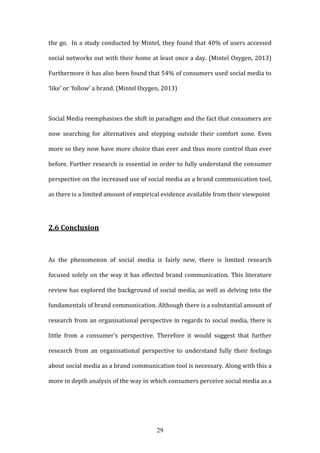 29
the go. In a study conducted by Mintel, they found that 40% of users accessed
social networks out with their home at least once a day. (Mintel Oxygen, 2013)
Furthermore it has also been found that 54% of consumers used social media to
‘like’ or ‘follow’ a brand. (Mintel Oxygen, 2013)
Social Media reemphasises the shift in paradigm and the fact that consumers are
now searching for alternatives and stepping outside their comfort zone. Even
more so they now have more choice than ever and thus more control than ever
before. Further research is essential in order to fully understand the consumer
perspective on the increased use of social media as a brand communication tool,
as there is a limited amount of empirical evidence available from their viewpoint
2.6 Conclusion
As the phenomenon of social media is fairly new, there is limited research
focused solely on the way it has effected brand communication. This literature
review has explored the background of social media, as well as delving into the
fundamentals of brand communication. Although there is a substantial amount of
research from an organisational perspective in regards to social media, there is
little from a consumer’s perspective. Therefore it would suggest that further
research from an organisational perspective to understand fully their feelings
about social media as a brand communication tool is necessary. Along with this a
more in depth analysis of the way in which consumers perceive social media as a
 