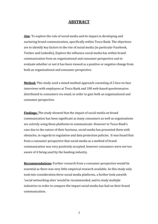 3
ABSTRACT
Aim: To explore the role of social media and its impact in developing and
nurturing brand communication, specifically within Tesco Bank. The objectives
are to identify key factors in the rise of social media (in particular Facebook,
Twitter and LinkedIn), Explore the influence social media has within brand
communication from an organisational and consumer perspective and to
evaluate whether or not it has been viewed as a positive or negative change from
both an organisational and consumer perspective.
Method: This study used a mixed method approach consisting of 2 face-to-face
interviews with employees at Tesco Bank and 100 web-based questionnaires
distributed to consumers via email, in order to gain both an organisational and
consumer perspective.
Findings: The study showed that the impact of social media on brand
communication has been significant as many consumers as well as organisations
are actively using these platforms to communicate. However in Tesco Bank’s
case due to the nature of their business, social media has presented them with
obstacles, in regards to regulation and data protection policies. It was found that
from a consumer perspective that social media as a method of brand
communication was very positively accepted, however consumers were not too
aware of it being used by the banking industry.
Recommendations: Further research from a consumer perspective would be
essential as there was very little empirical research available. As this study only
took into consideration three social media platforms, a further look outwith
‘social networking sites’ would be recommended, and to study multiple
industries in order to compare the impact social media has had on their brand
communication.
 