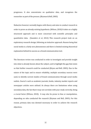 32
progresses. It also concentrates on qualitative data, and recognises the
researcher as part of the process. (Bryman & Bell, 2003)
Deductive however normally begins with theory and aims to conduct research in
order to prove an already existing hypothesis. (Wilson, 2010) It takes on a highly
structured approach and is more concerned with scientific principles and
quantitative data. (Saunders et al, 2012) This research project took on an
exploratory research design, following an inductive approach. Reason being that
social media is a fairly new phenomenon and there is limited existing theoretical
explanation behind its success as a brand communication tool.
The literature review was conducted in order to investigate and provide insight
into what is already known about the subject, and to highlight the gap that exists
so that further research could be conducted (Bryan and Bell, 2003). Due to the
nature of the topic and to ensure reliability, multiple secondary sources were
used, to identify current studies of brand communication through social media
outlets. Source’s such as academic journals, books, industry market reports and
newspaper articles were utilised. As always there are limitations when using
secondary data, the fact that it may not correlate with your study correctly, being
a crucial factor (Wilson, 2010). It may also be prone to bias or manipulation,
depending on who conducted the research (Bryman and Bell, 2003). For this
reason, primary data was deemed necessary in order to achieve the research
objectives.
 