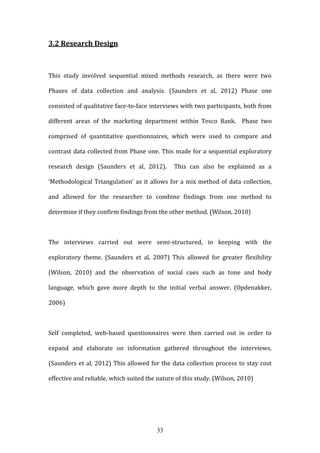 33
3.2 Research Design
This study involved sequential mixed methods research, as there were two
Phases of data collection and analysis. (Saunders et al, 2012) Phase one
consisted of qualitative face-to-face interviews with two participants, both from
different areas of the marketing department within Tesco Bank. Phase two
comprised of quantitative questionnaires, which were used to compare and
contrast data collected from Phase one. This made for a sequential exploratory
research design (Saunders et al, 2012). This can also be explained as a
‘Methodological Triangulation’ as it allows for a mix method of data collection,
and allowed for the researcher to combine findings from one method to
determine if they confirm findings from the other method. (Wilson, 2010)
The interviews carried out were semi-structured, in keeping with the
exploratory theme. (Saunders et al, 2007) This allowed for greater flexibility
(Wilson, 2010) and the observation of social cues such as tone and body
language, which gave more depth to the initial verbal answer. (Opdenakker,
2006)
Self completed, web-based questionnaires were then carried out in order to
expand and elaborate on information gathered throughout the interviews.
(Saunders et al, 2012) This allowed for the data collection process to stay cost
effective and reliable, which suited the nature of this study. (Wilson, 2010)
 