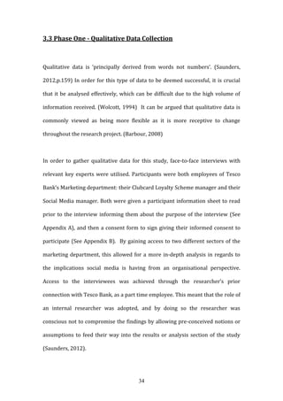 34
3.3 Phase One - Qualitative Data Collection
Qualitative data is ‘principally derived from words not numbers’. (Saunders,
2012,p.159) In order for this type of data to be deemed successful, it is crucial
that it be analysed effectively, which can be difficult due to the high volume of
information received. (Wolcott, 1994) It can be argued that qualitative data is
commonly viewed as being more flexible as it is more receptive to change
throughout the research project. (Barbour, 2008)
In order to gather qualitative data for this study, face-to-face interviews with
relevant key experts were utilised. Participants were both employees of Tesco
Bank’s Marketing department: their Clubcard Loyalty Scheme manager and their
Social Media manager. Both were given a participant information sheet to read
prior to the interview informing them about the purpose of the interview (See
Appendix A), and then a consent form to sign giving their informed consent to
participate (See Appendix B). By gaining access to two different sectors of the
marketing department, this allowed for a more in-depth analysis in regards to
the implications social media is having from an organisational perspective.
Access to the interviewees was achieved through the researcher’s prior
connection with Tesco Bank, as a part time employee. This meant that the role of
an internal researcher was adopted, and by doing so the researcher was
conscious not to compromise the findings by allowing pre-conceived notions or
assumptions to feed their way into the results or analysis section of the study
(Saunders, 2012).
 
