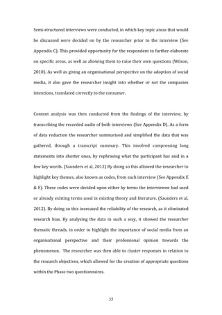 35
Semi-structured interviews were conducted, in which key topic areas that would
be discussed were decided on by the researcher prior to the interview (See
Appendix C). This provided opportunity for the respondent to further elaborate
on specific areas, as well as allowing them to raise their own questions (Wilson,
2010). As well as giving an organisational perspective on the adoption of social
media, it also gave the researcher insight into whether or not the companies
intentions, translated correctly to the consumer.
Content analysis was then conducted from the findings of the interview, by
transcribing the recorded audio of both interviews (See Appendix D). As a form
of data reduction the researcher summarised and simplified the data that was
gathered, through a transcript summary. This involved compressing long
statements into shorter ones, by rephrasing what the participant has said in a
few key words. (Saunders et al, 2012) By doing so this allowed the researcher to
highlight key themes, also known as codes, from each interview (See Appendix E
& F). These codes were decided upon either by terms the interviewee had used
or already existing terms used in existing theory and literature. (Saunders et al,
2012). By doing so this increased the reliability of the research, as it eliminated
research bias. By analysing the data in such a way, it showed the researcher
thematic threads, in order to highlight the importance of social media from an
organisational perspective and their professional opinion towards the
phenomenon. The researcher was then able to cluster responses in relation to
the research objectives, which allowed for the creation of appropriate questions
within the Phase two questionnaires.
 