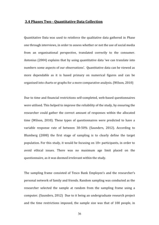 36
3.4 Phases Two - Quantitative Data Collection
Quantitative Data was used to reinforce the qualitative data gathered in Phase
one through interviews, in order to assess whether or not the use of social media
from an organisational perspective, translated correctly to the consumer.
Antonius (2004) explains that by using quantitative data ‘we can translate into
numbers some aspects of our observations’. Quantitative data can be viewed as
more dependable as it is based primary on numerical figures and can be
organised into charts or graphs for a more comparative analysis. (Wilson, 2010)
Due to time and financial restrictions self-completed, web-based questionnaires
were utilised. This helped to improve the reliability of the study, by ensuring the
researcher could gather the correct amount of responses within the allocated
time (Wilson, 2010). These types of questionnaires were predicted to have a
variable response rate of between 30-50% (Saunders, 2012). According to
Blumberg (2008) the first stage of sampling is to clearly define the target
population. For this study, it would be focusing on 18+ participants, in order to
avoid ethical issues. There was no maximum age limit placed on the
questionnaire, as it was deemed irrelevant within the study.
The sampling frame consisted of Tesco Bank Employee’s and the researcher’s
personal network of family and friends. Random sampling was conducted as the
researcher selected the sample at random from the sampling frame using a
computer. (Saunders, 2012) Due to it being an undergraduate research project
and the time restrictions imposed, the sample size was that of 100 people, in
 