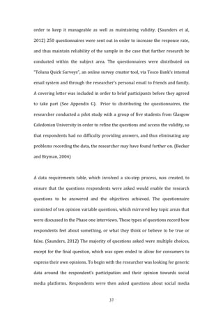 37
order to keep it manageable as well as maintaining validity. (Saunders et al,
2012) 250 questionnaires were sent out in order to increase the response rate,
and thus maintain reliability of the sample in the case that further research be
conducted within the subject area. The questionnaires were distributed on
“Toluna Quick Surveys”, an online survey creator tool, via Tesco Bank’s internal
email system and through the researcher’s personal email to friends and family.
A covering letter was included in order to brief participants before they agreed
to take part (See Appendix G). Prior to distributing the questionnaires, the
researcher conducted a pilot study with a group of five students from Glasgow
Caledonian University in order to refine the questions and access the validity, so
that respondents had no difficulty providing answers, and thus eliminating any
problems recording the data, the researcher may have found further on. (Becker
and Bryman, 2004)
A data requirements table, which involved a six-step process, was created, to
ensure that the questions respondents were asked would enable the research
questions to be answered and the objectives achieved. The questionnaire
consisted of ten opinion variable questions, which mirrored key topic areas that
were discussed in the Phase one interviews. These types of questions record how
respondents feel about something, or what they think or believe to be true or
false. (Saunders, 2012) The majority of questions asked were multiple choices,
except for the final question, which was open ended to allow for consumers to
express their own opinions. To begin with the researcher was looking for generic
data around the respondent’s participation and their opinion towards social
media platforms. Respondents were then asked questions about social media
 