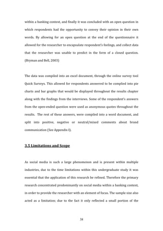 38
within a banking context, and finally it was concluded with an open question in
which respondents had the opportunity to convey their opinion in their own
words. By allowing for an open question at the end of the questionnaire it
allowed for the researcher to encapsulate respondent’s feelings, and collect data
that the researcher was unable to predict in the form of a closed question.
(Bryman and Bell, 2003)
The data was compiled into an excel document, through the online survey tool
Quick Surveys. This allowed for respondents answered to be complied into pie
charts and bar graphs that would be displayed throughout the results chapter
along with the findings from the interviews. Some of the respondent’s answers
from the open-ended question were used as anonymous quotes throughout the
results. The rest of these answers, were compiled into a word document, and
split into positive, negative or neutral/mixed comments about brand
communication (See Appendix I).
3.5 Limitations and Scope
As social media is such a large phenomenon and is present within multiple
industries, due to the time limitations within this undergraduate study it was
essential that the application of this research be refined. Therefore the primary
research concentrated predominantly on social media within a banking context,
in order to provide the researcher with an element of focus. The sample size also
acted as a limitation; due to the fact it only reflected a small portion of the
 