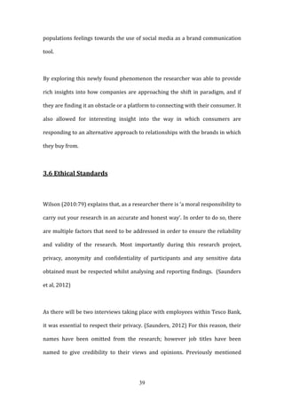 39
populations feelings towards the use of social media as a brand communication
tool.
By exploring this newly found phenomenon the researcher was able to provide
rich insights into how companies are approaching the shift in paradigm, and if
they are finding it an obstacle or a platform to connecting with their consumer. It
also allowed for interesting insight into the way in which consumers are
responding to an alternative approach to relationships with the brands in which
they buy from.
3.6 Ethical Standards
Wilson (2010:79) explains that, as a researcher there is ‘a moral responsibility to
carry out your research in an accurate and honest way’. In order to do so, there
are multiple factors that need to be addressed in order to ensure the reliability
and validity of the research. Most importantly during this research project,
privacy, anonymity and confidentiality of participants and any sensitive data
obtained must be respected whilst analysing and reporting findings. (Saunders
et al, 2012)
As there will be two interviews taking place with employees within Tesco Bank,
it was essential to respect their privacy. (Saunders, 2012) For this reason, their
names have been omitted from the research; however job titles have been
named to give credibility to their views and opinions. Previously mentioned
 