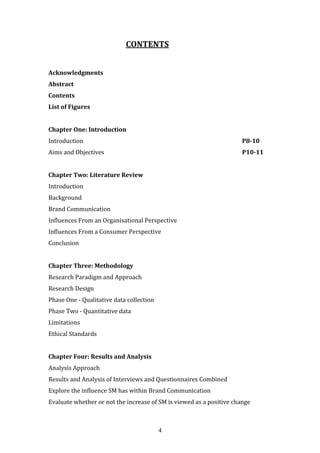 4
CONTENTS
Acknowledgments
Abstract
Contents
List of Figures
Chapter One: Introduction
Introduction P8-10
Aims and Objectives P10-11
Chapter Two: Literature Review
Introduction
Background
Brand Communication
Influences From an Organisational Perspective
Influences From a Consumer Perspective
Conclusion
Chapter Three: Methodology
Research Paradigm and Approach
Research Design
Phase One - Qualitative data collection
Phase Two - Quantitative data
Limitations
Ethical Standards
Chapter Four: Results and Analysis
Analysis Approach
Results and Analysis of Interviews and Questionnaires Combined
Explore the influence SM has within Brand Communication
Evaluate whether or not the increase of SM is viewed as a positive change
 