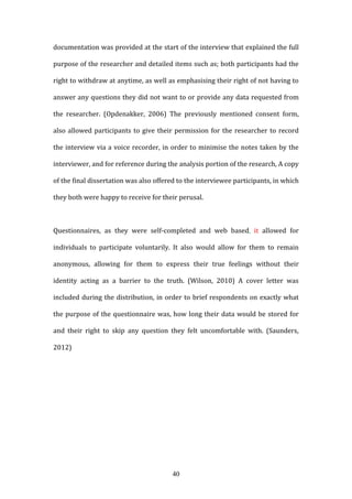 40
documentation was provided at the start of the interview that explained the full
purpose of the researcher and detailed items such as; both participants had the
right to withdraw at anytime, as well as emphasising their right of not having to
answer any questions they did not want to or provide any data requested from
the researcher. (Opdenakker, 2006) The previously mentioned consent form,
also allowed participants to give their permission for the researcher to record
the interview via a voice recorder, in order to minimise the notes taken by the
interviewer, and for reference during the analysis portion of the research, A copy
of the final dissertation was also offered to the interviewee participants, in which
they both were happy to receive for their perusal.
Questionnaires, as they were self-completed and web based, it allowed for
individuals to participate voluntarily. It also would allow for them to remain
anonymous, allowing for them to express their true feelings without their
identity acting as a barrier to the truth. (Wilson, 2010) A cover letter was
included during the distribution, in order to brief respondents on exactly what
the purpose of the questionnaire was, how long their data would be stored for
and their right to skip any question they felt uncomfortable with. (Saunders,
2012)
 