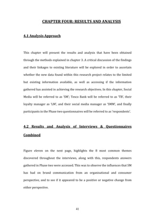 41
CHAPTER FOUR: RESULTS AND ANALYSIS
4.1 Analysis Approach
This chapter will present the results and analysis that have been obtained
through the methods explained in chapter 3. A critical discussion of the findings
and their linkages to existing literature will be explored in order to ascertain
whether the new data found within this research project relates to the limited
but existing information available, as well as accessing if the information
gathered has assisted in achieving the research objectives. In this chapter, Social
Media will be referred to as ‘SM’; Tesco Bank will be referred to as ‘TB’, their
loyalty manager as ‘LM’, and their social media manager as ‘SMM’, and finally
participants in the Phase two questionnaires will be referred to as ‘respondents’.
4.2 Results and Analysis of Interviews & Questionnaires
Combined
Figure eleven on the next page, highlights the 8 most common themes
discovered throughout the interviews, along with this, respondents answers
gathered in Phase two were accessed. This was to observe the influences that SM
has had on brand communication from an organisational and consumer
perspective, and to see if it appeared to be a positive or negative change from
either perspective.
 