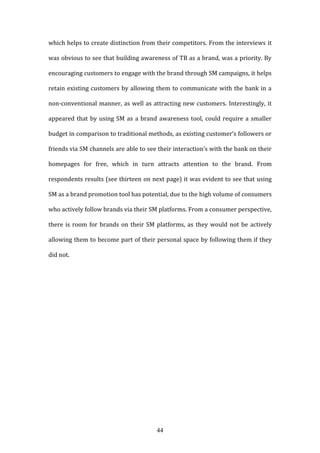 44
which helps to create distinction from their competitors. From the interviews it
was obvious to see that building awareness of TB as a brand, was a priority. By
encouraging customers to engage with the brand through SM campaigns, it helps
retain existing customers by allowing them to communicate with the bank in a
non-conventional manner, as well as attracting new customers. Interestingly, it
appeared that by using SM as a brand awareness tool, could require a smaller
budget in comparison to traditional methods, as existing customer’s followers or
friends via SM channels are able to see their interaction’s with the bank on their
homepages for free, which in turn attracts attention to the brand. From
respondents results (see thirteen on next page) it was evident to see that using
SM as a brand promotion tool has potential, due to the high volume of consumers
who actively follow brands via their SM platforms. From a consumer perspective,
there is room for brands on their SM platforms, as they would not be actively
allowing them to become part of their personal space by following them if they
did not.
 