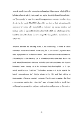 48
which is a well-known SM monitoring tool run by a SM agency on behalf of TB, to
help them keep track of what people are saying about the brand. Secondly they
use ‘Conversocial’ in order to respond to any customer queries which have been
directed at the brand. TB’s SMM believed SM has allowed their interaction with
customers to become a lot ‘more fluid’ as customers can express opinions and
feelings easily, as opposed to traditional methods which can take longer for the
brand to receive feedback, and even longer for changes to be implemented to
reflect that.
However because the banking brand is not necessarily, a brand in which
consumers automatically think about using SM to connect with, figure sixteen
(next page) shows the harsh realities that TB are presented with. For this reason,
if choosing to further develop SM as a brand communication tool within the
bank, it would be essential for some level of promotion to encourage and educate
consumers about making use of this option the bank has in place. As of right
now it would appear that from TB’s banking perspective it would appear that
brand communication isn’t highly influenced by SM, and their ability to
communicate effectively with their consumer. Furthermore, it appears that from
a consumer perspective, they either don’t want to interact via SM, or simply have
not been given enough information to make an informed decision on the matter.
 