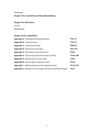 5
Conclusion
Chapter Five: Conclusion and Recommendations
Chapter Six: References
In Text
Bibliography
Chapter Seven: Appendices
Appendix A - Participant Information Sheet P76-77
Appendix B - Consent Forms P78-79
Appendix C - Interview Prompts P80-83
Appendix D - Interview Transcripts P84-101
Appendix E - Key Themes from Interviews P102
Appendix F - Transcript Summaries (Colour Coded) P102-108
Appendix G - Questionnaire Cover Letter P109
Appendix H - Screen Shots of Questionnaire P110
Appendix I - Additional Answers from Questionnaire P114-120
Appendix J - Example of Tesco Bank’s Weekly Social Media Report P121
 