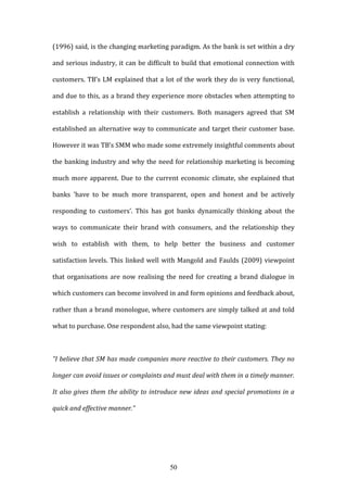 50
(1996) said, is the changing marketing paradigm. As the bank is set within a dry
and serious industry, it can be difficult to build that emotional connection with
customers. TB’s LM explained that a lot of the work they do is very functional,
and due to this, as a brand they experience more obstacles when attempting to
establish a relationship with their customers. Both managers agreed that SM
established an alternative way to communicate and target their customer base.
However it was TB’s SMM who made some extremely insightful comments about
the banking industry and why the need for relationship marketing is becoming
much more apparent. Due to the current economic climate, she explained that
banks 'have to be much more transparent, open and honest and be actively
responding to customers’. This has got banks dynamically thinking about the
ways to communicate their brand with consumers, and the relationship they
wish to establish with them, to help better the business and customer
satisfaction levels. This linked well with Mangold and Faulds (2009) viewpoint
that organisations are now realising the need for creating a brand dialogue in
which customers can become involved in and form opinions and feedback about,
rather than a brand monologue, where customers are simply talked at and told
what to purchase. One respondent also, had the same viewpoint stating:
“I believe that SM has made companies more reactive to their customers. They no
longer can avoid issues or complaints and must deal with them in a timely manner.
It also gives them the ability to introduce new ideas and special promotions in a
quick and effective manner.”
 
